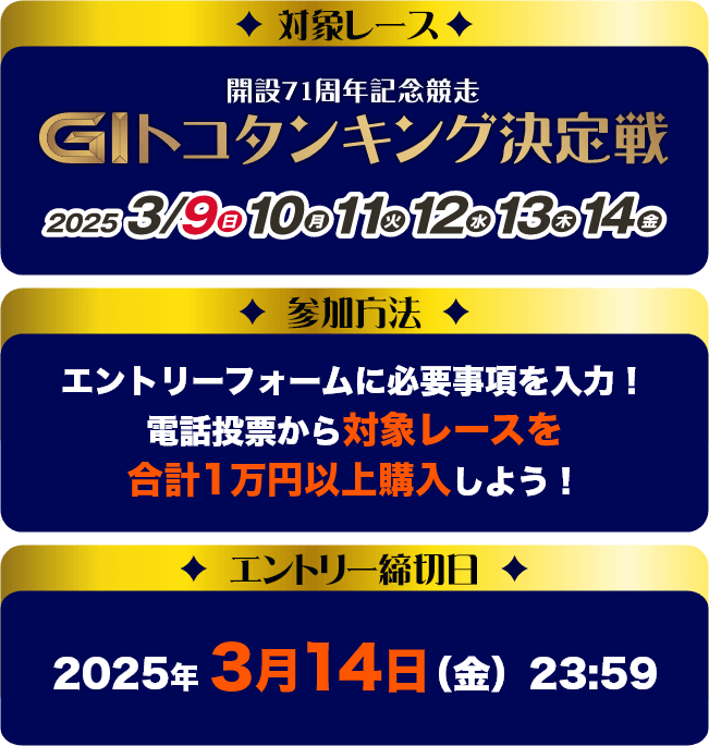 対象レース：開設71周年記念競走 GⅠトコタンキング決定戦　参加方法：エントリーフォームに必要事項を入力！電話投票から対象レースを合計１万円以上購入しよう！　エントリー締切日：2025年3月14日(金)23:59
