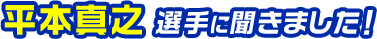 平本真之選手に聞きました！